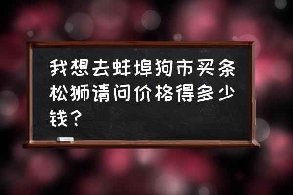 一条松狮犬多少钱 我想去蚌埠狗市买条松狮请问价格得多少钱? 一条松狮犬多少钱 我想去蚌埠狗市买条松狮请问价格得多少钱?