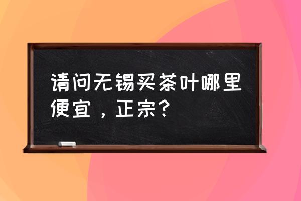 无锡茶叶市场哪家好 请问无锡买茶叶哪里便宜，正宗？