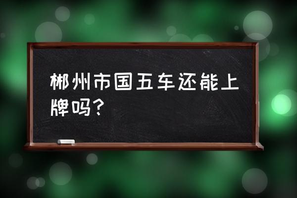 郴州现在可以注册国六车吗 郴州市国五车还能上牌吗？