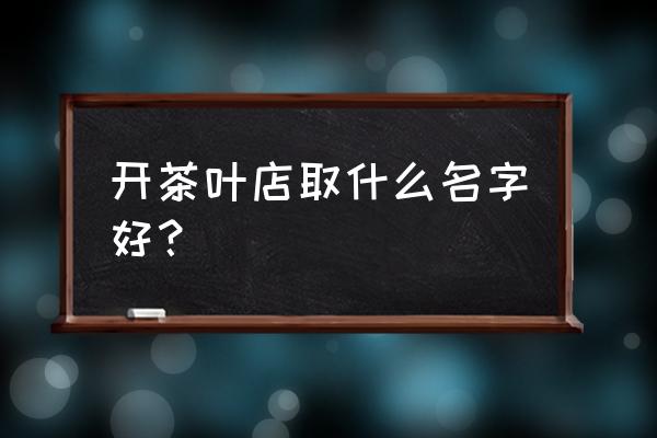 茶叶店名叫什么比较好 开茶叶店取什么名字好? 茶叶店名叫什么比较好 开茶叶店取什么名字好?