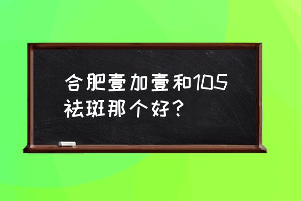 合肥哪家祛斑比较好 合肥壹加壹和105祛斑那个好？