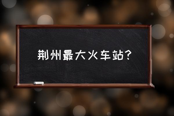 荆州火车站东站什么时候开通 荆州最大火车站? 荆州火车站东站什么时候开通 荆州最大火车站?