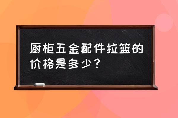 橱柜碗篮怎么买 厨柜五金配件拉篮的价格是多少？