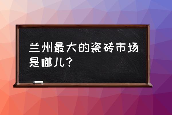 兰州哪里卖瓷砖的多 兰州最大的瓷砖市场是哪儿？