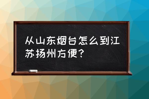 烟台到扬州自驾怎么玩 从山东烟台怎么到江苏扬州方便？