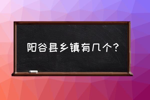 请问聊城阳谷县有哪几个镇 阳谷县乡镇有几个? 请问聊城阳谷县有哪几个镇 阳谷县乡镇有几个?