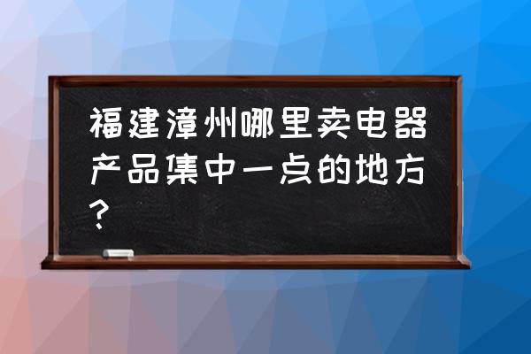 漳州东山购买电器上哪 福建漳州哪里卖电器产品集中一点的地方? 漳州东山购买电器上哪 福建漳州哪里卖电器产品集中一点的地方?