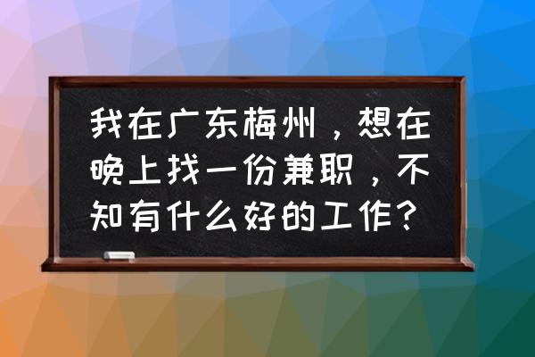 梅州新县城晚上有什么工作 我在广东梅州,想在晚上找一份兼职,不知有什么好的工作? 梅州新县城晚上有什么工作 我在广东梅州,想在晚上找一份兼职,不知有什么好的工作?