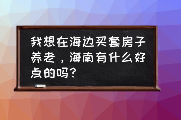 现在去海南买房养老好吗 我想在海边买套房子养老，海南有什么好点的吗？