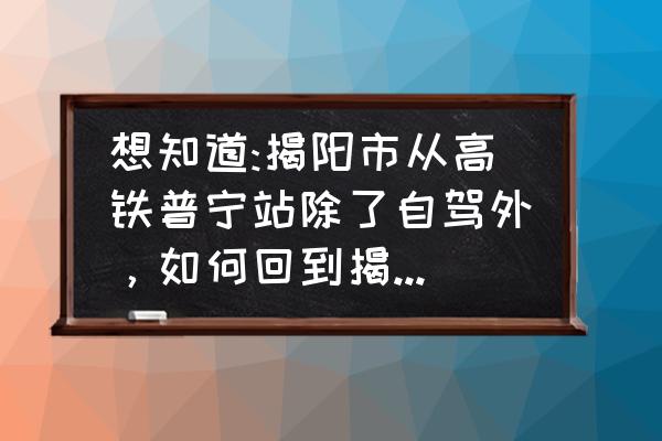 揭阳到普宁站多少钱 想知道:揭阳市从高铁普宁站除了自驾外,如何回到揭阳市区? 揭阳到普宁站多少钱 想知道:揭阳市从高铁普宁站除了自驾外,如何回到揭阳市区?