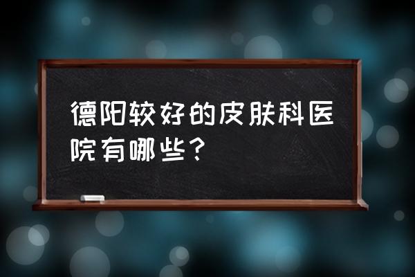 德阳哪家皮肤科看痘痘比较好 德阳较好的皮肤科医院有哪些？