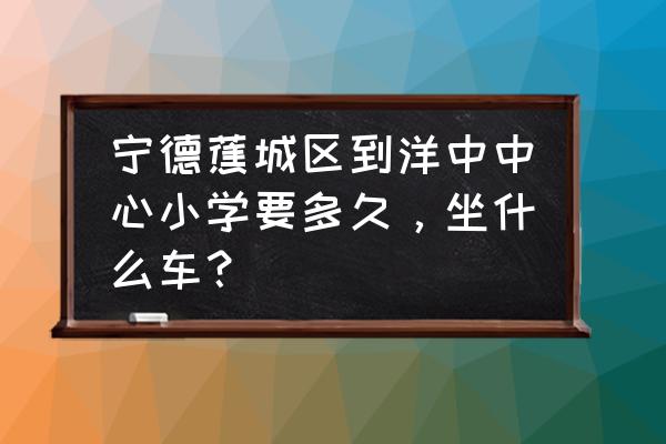 宁德去洋中古镇漳后村怎么走 宁德蕉城区到洋中中心小学要多久，坐什么车？