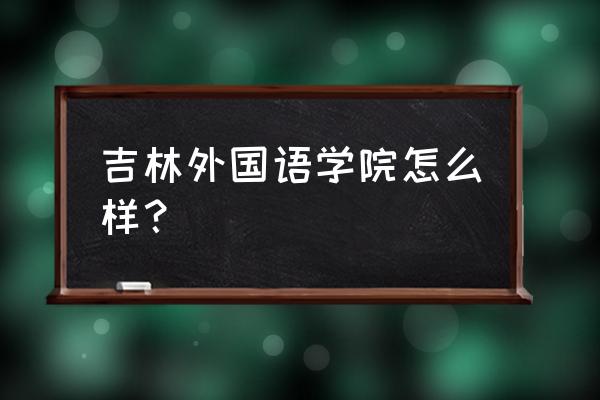 吉林外语大学好就业吗 吉林外国语学院怎么样？