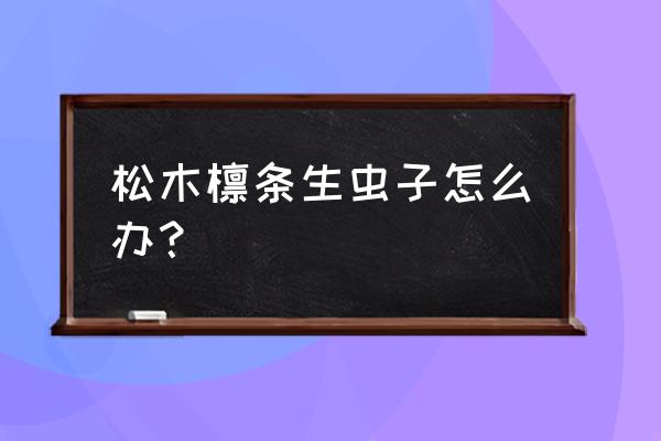 松木檩生虫怎么办 松木檩条生虫子怎么办? 松木檩生虫怎么办 松木檩条生虫子怎么办?
