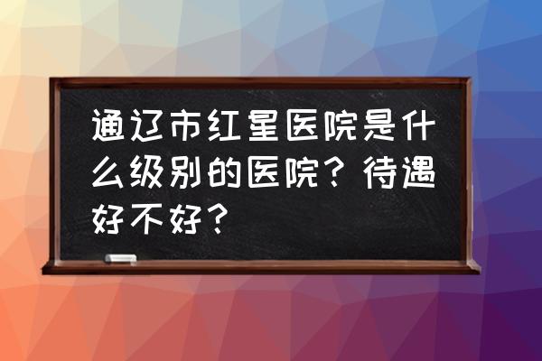 通辽哪家体检好 通辽市红星医院是什么级别的医院？待遇好不好？