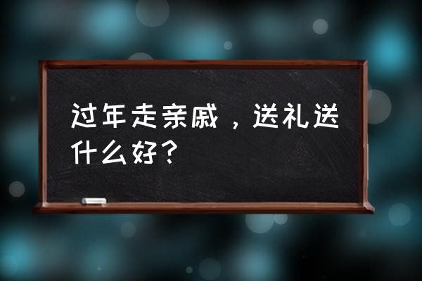 过年买什么礼品送亲戚 过年走亲戚，送礼送什么好？