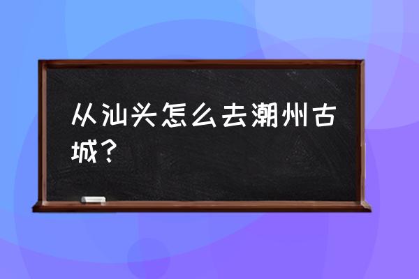 汕头到潮州幽谷逸林怎么坐车 从汕头怎么去潮州古城？