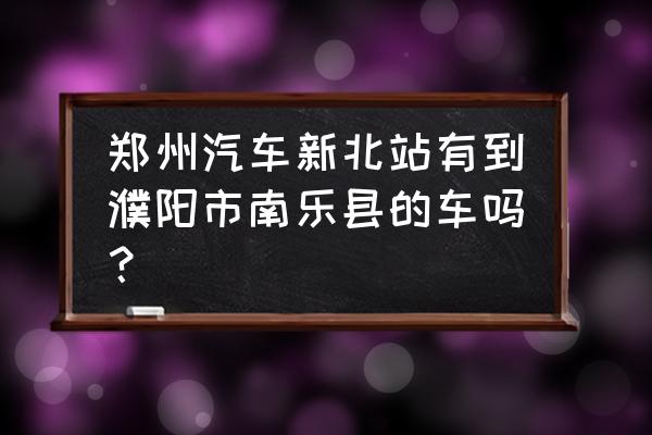 从郑州北站往濮阳几点发车 郑州汽车新北站有到濮阳市南乐县的车吗？