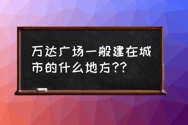 张家口万达广场建在什么位置 万达广场一般建在城市的什么地方??