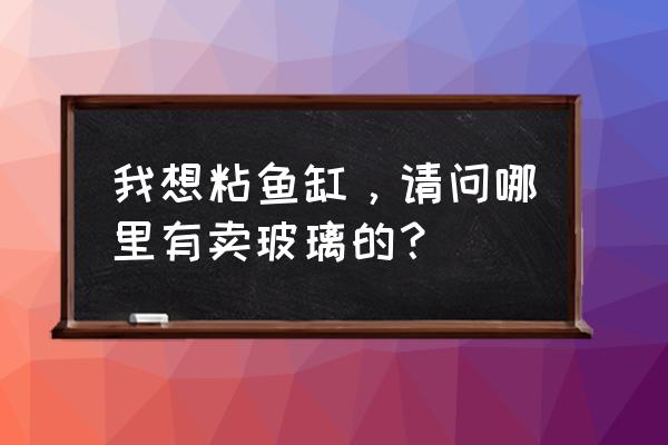 宝鸡粘鱼缸哪里有 我想粘鱼缸，请问哪里有卖玻璃的？