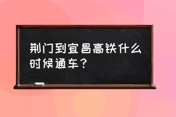 荆岳高铁几月通车 荆门到宜昌高铁什么时候通车？