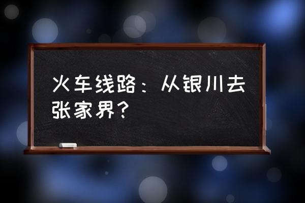 银川有直达张家界的火车吗 火车线路：从银川去张家界？