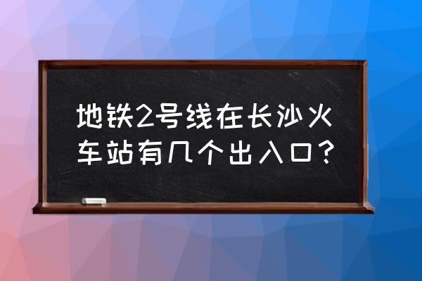 长沙火车站有几个出口 地铁2号线在长沙火车站有几个出入口？