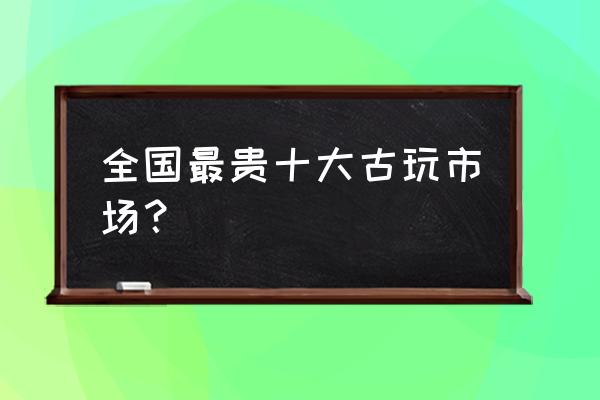 青铜器拍卖去哪里 全国最贵十大古玩市场? 青铜器拍卖去哪里 全国最贵十大古玩市场?