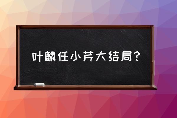 我才不会被子欺负呢结局 叶麟任小芹大结局? 我才不会被子欺负呢结局 叶麟任小芹大结局?