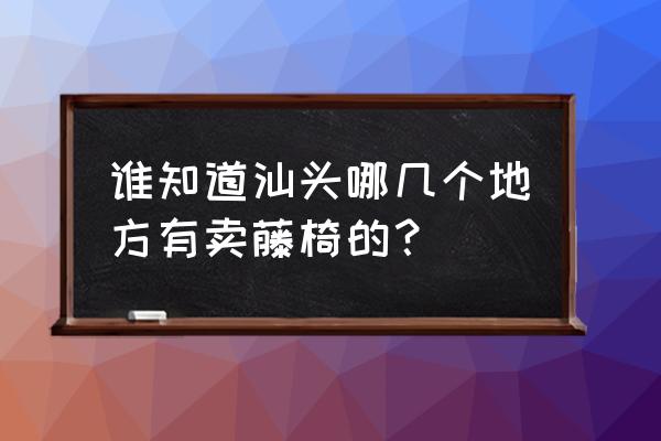 汕头中信环碧花园好不好停车 谁知道汕头哪几个地方有卖藤椅的？