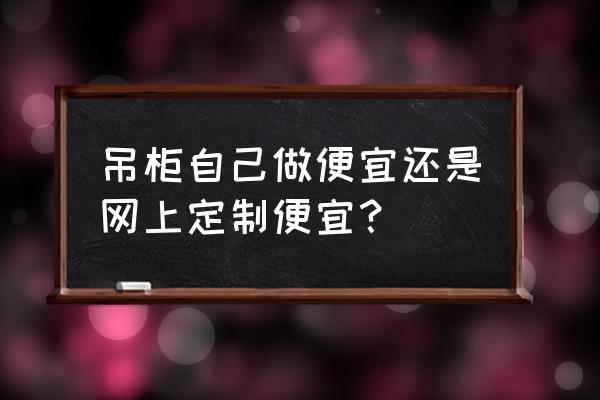 从建材哪买吊柜给安装吗 吊柜自己做便宜还是网上定制便宜? 从建材哪买吊柜给安装吗 吊柜自己做便宜还是网上定制便宜?