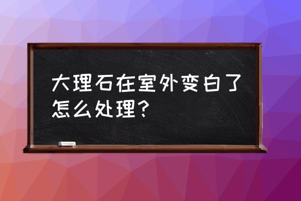 室外风化发白大理石怎样处理 大理石在室外变白了怎么处理? 室外风化发白大理石怎样处理 大理石在室外变白了怎么处理?