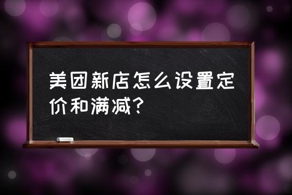 美团怎么设置满减活动 美团新店怎么设置定价和满减？