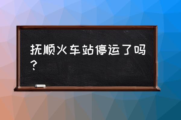 抚顺北站动车为什么取消了 抚顺火车站停运了吗？