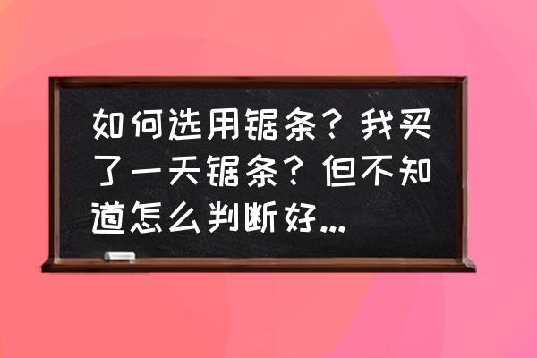 如何挑选锯条 如何选用锯条？我买了一天锯条？但不知道怎么判断好不好！~？