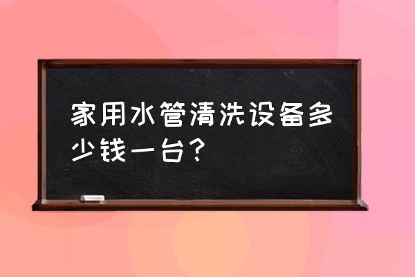 水管清洁一台多少钱 家用水管清洗设备多少钱一台? 水管清洁一台多少钱 家用水管清洗设备多少钱一台?