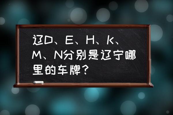 辽宁铁岭的车牌号是多少 辽D、E、H、K、M、N分别是辽宁哪里的车牌？