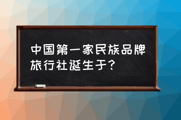 如何成立一家旅行社 中国第一家民族品牌旅行社诞生于？