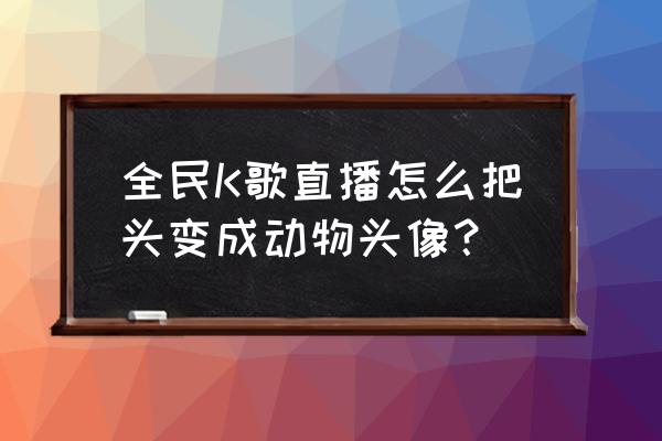 全民k歌歌房里的头像怎么改 全民K歌直播怎么把头变成动物头像？