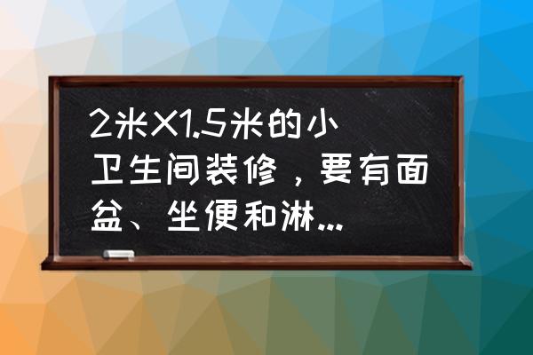 卫生间家装设计方案 2米X1.5米的小卫生间装修，要有面盆、坐便和淋浴房，怎么设计合理？