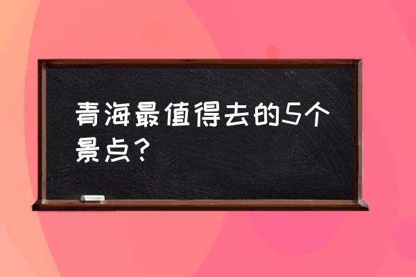 青海省旅游景点有哪些 青海最值得去的5个景点？