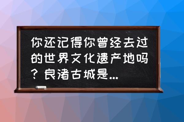 收藏很久的旅行清单 你还记得你曾经去过的世界文化遗产地吗？良渚古城是否已经被你写在未来的旅游清单了？