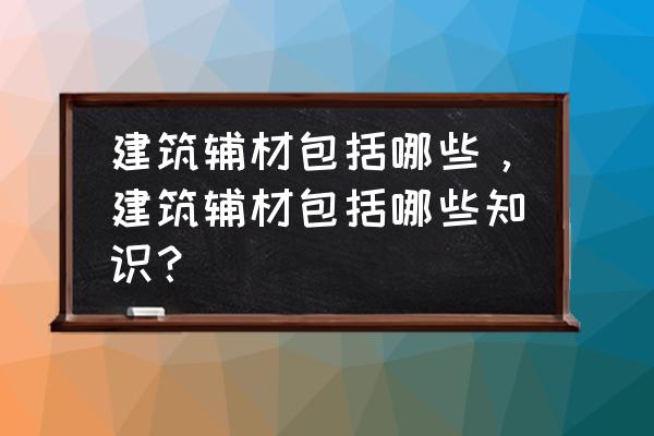 装修辅材主材是什么 建筑辅材包括哪些,建筑辅材包括哪些知识? 装修辅材主材是什么 建筑辅材包括哪些,建筑辅材包括哪些知识?