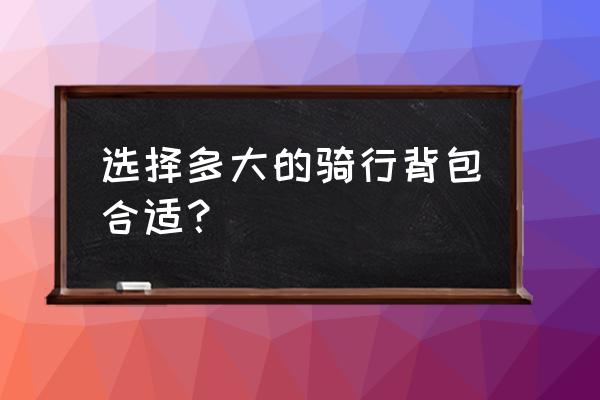 买多大的背包最合适 选择多大的骑行背包合适？