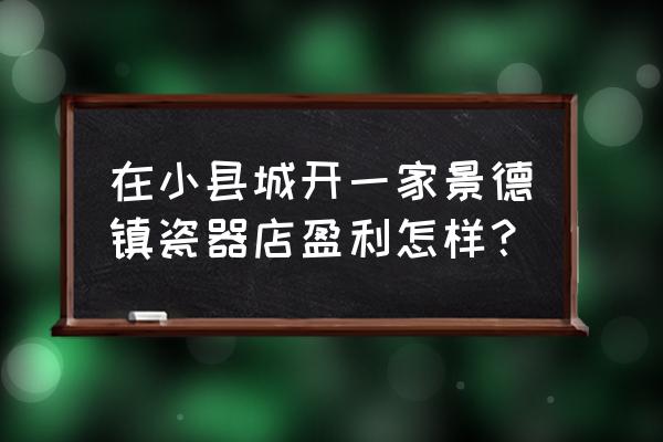 新手开瓷器店怎么经营 在小县城开一家景德镇瓷器店盈利怎样？