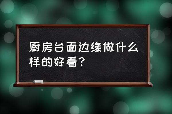 厨房怎么装修最好看又省钱 厨房台面边缘做什么样的好看? 厨房怎么装修最好看又省钱 厨房台面边缘做什么样的好看?