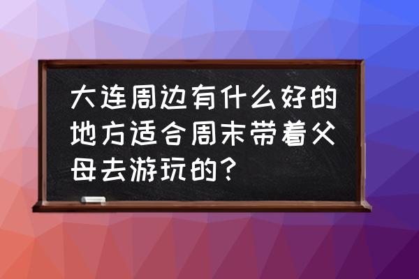 大连周边一日游最佳方案 大连周边有什么好的地方适合周末带着父母去游玩的? 大连周边一日游最佳方案 大连周边有什么好的地方适合周末带着父母去游玩的?