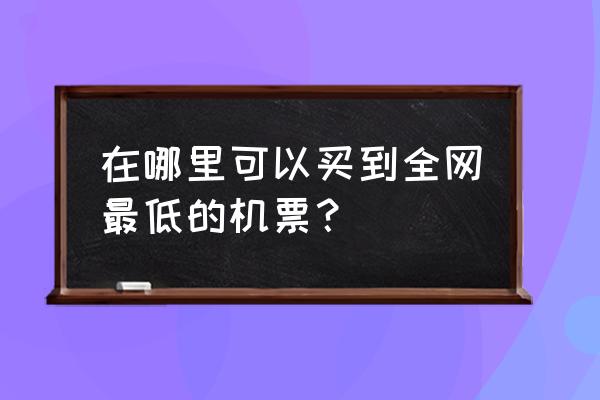 预订机票哪个平台便宜 在哪里可以买到全网最低的机票？