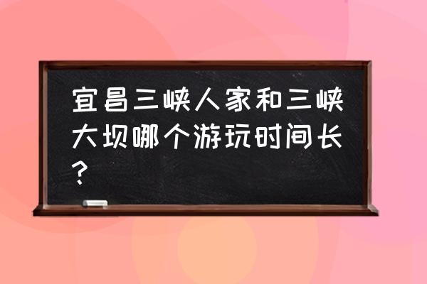 三峡一日游哪里最好玩 宜昌三峡人家和三峡大坝哪个游玩时间长？