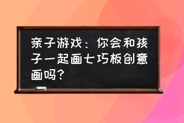 创意七巧板作品 亲子游戏：你会和孩子一起画七巧板创意画吗？